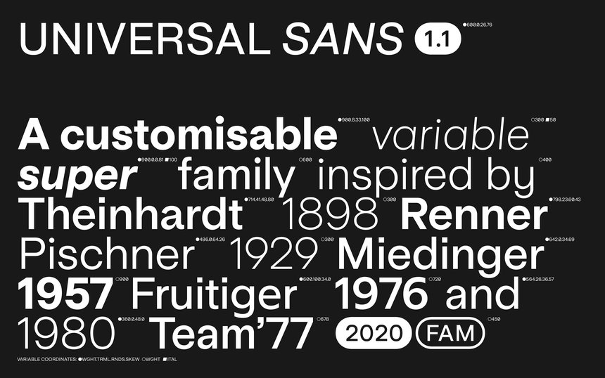Black Pencil / Typography / Type Design / 2020: Universal Sans is a variable typeface that allows for an extensive range of customisation and unique variations. The typeface seeks to connect the related yet diverse styles of sans serif, building on pioneering typefaces with similar intent throughout the 20th century, while innovating for the 21st century with a unique form and function enabled by the use of new technology and automation. The result is a highly variable typeface that provides far greater flexibility and control to the end user and makes customised type available to a wider audience. 
